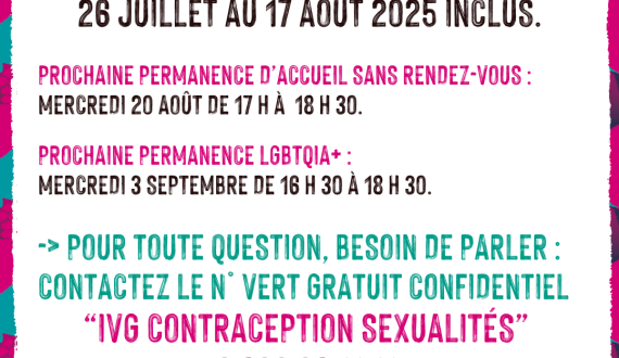 Le Planning familial 22 sera fermé du 26 juillet au 17 août 2025 inclus.  prochaine permanence d’accueil SANS RENDEZ-VOUS : mercredi 20 août de 17 h à  18 h 30.  prochaine permanence LGBTQIA+ :  mercredi 3 septembre de 16 h 30 à 18 h 30.  -> Pour toute question, besoin de parler : contactez le n° vert gratuit confidentiel “iVG contraception sexualités”  0 800 08 11 11  du lundi au samedi de 9 h à 20 h