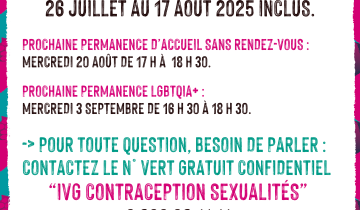 Le Planning familial 22 sera fermé du 26 juillet au 17 août 2025 inclus.  prochaine permanence d’accueil SANS RENDEZ-VOUS : mercredi 20 août de 17 h à  18 h 30.  prochaine permanence LGBTQIA+ :  mercredi 3 septembre de 16 h 30 à 18 h 30.  -> Pour toute question, besoin de parler : contactez le n° vert gratuit confidentiel “iVG contraception sexualités”  0 800 08 11 11  du lundi au samedi de 9 h à 20 h